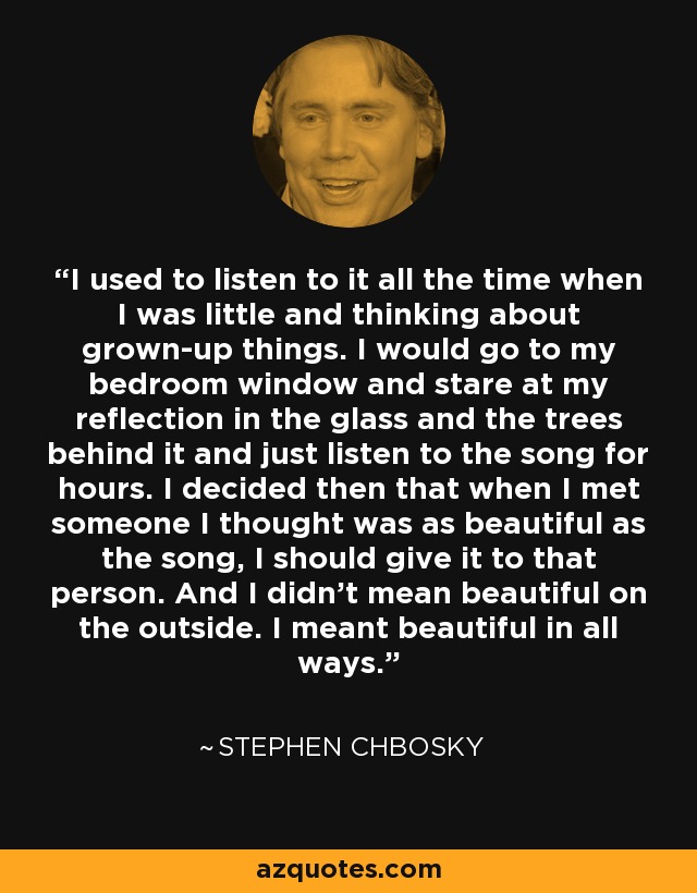 I used to listen to it all the time when I was little and thinking about grown-up things. I would go to my bedroom window and stare at my reflection in the glass and the trees behind it and just listen to the song for hours. I decided then that when I met someone I thought was as beautiful as the song, I should give it to that person. And I didn’t mean beautiful on the outside. I meant beautiful in all ways. - Stephen Chbosky