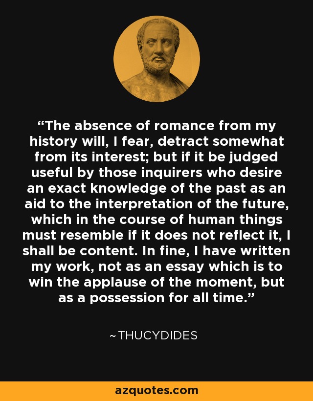 The absence of romance from my history will, I fear, detract somewhat from its interest; but if it be judged useful by those inquirers who desire an exact knowledge of the past as an aid to the interpretation of the future, which in the course of human things must resemble if it does not reflect it, I shall be content. In fine, I have written my work, not as an essay which is to win the applause of the moment, but as a possession for all time. - Thucydides
