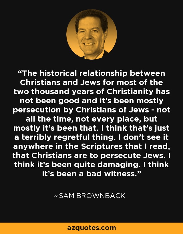 The historical relationship between Christians and Jews for most of the two thousand years of Christianity has not been good and it's been mostly persecution by Christians of Jews - not all the time, not every place, but mostly it's been that. I think that's just a terribly regretful thing. I don't see it anywhere in the Scriptures that I read, that Christians are to persecute Jews. I think it's been quite damaging. I think it's been a bad witness. - Sam Brownback
