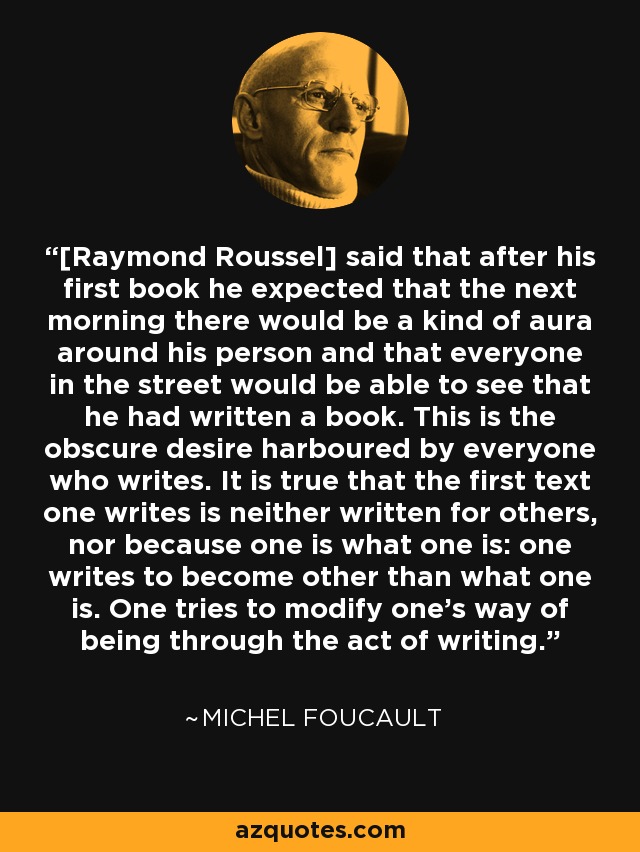 [Raymond Roussel] said that after his first book he expected that the next morning there would be a kind of aura around his person and that everyone in the street would be able to see that he had written a book. This is the obscure desire harboured by everyone who writes. It is true that the first text one writes is neither written for others, nor because one is what one is: one writes to become other than what one is. One tries to modify one's way of being through the act of writing. - Michel Foucault