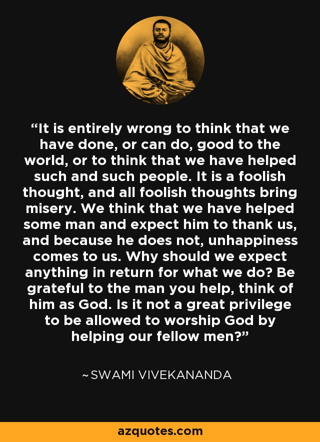 It is entirely wrong to think that we have done, or can do, good to the world, or to think that we have helped such and such people. It is a foolish thought, and all foolish thoughts bring misery. We think that we have helped some man and expect him to thank us, and because he does not, unhappiness comes to us. Why should we expect anything in return for what we do? Be grateful to the man you help, think of him as God. Is it not a great privilege to be allowed to worship God by helping our fellow men? - Swami Vivekananda