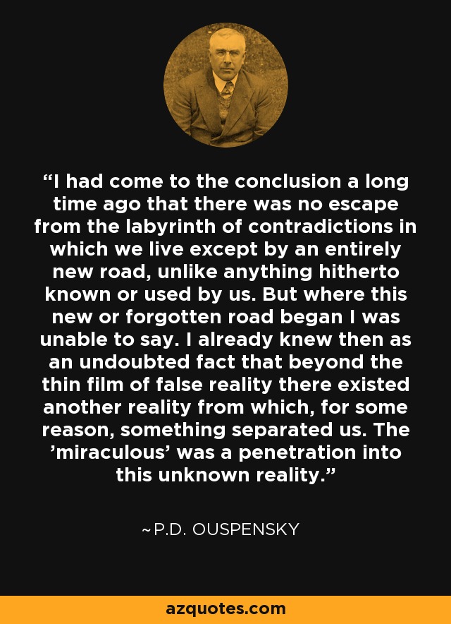 I had come to the conclusion a long time ago that there was no escape from the labyrinth of contradictions in which we live except by an entirely new road, unlike anything hitherto known or used by us. But where this new or forgotten road began I was unable to say. I already knew then as an undoubted fact that beyond the thin film of false reality there existed another reality from which, for some reason, something separated us. The 'miraculous' was a penetration into this unknown reality. - P.D. Ouspensky