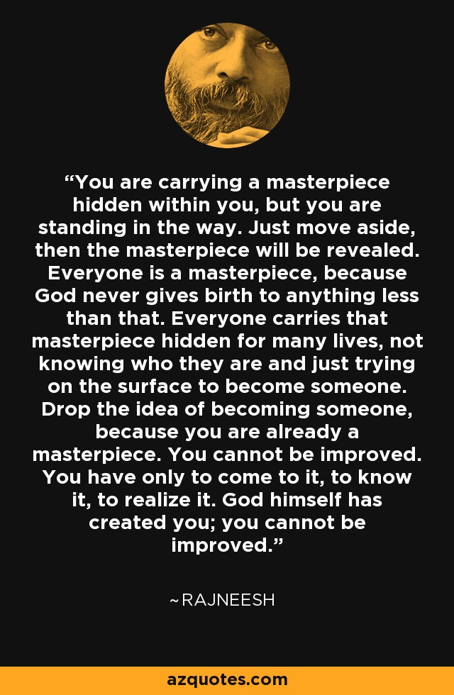 You are carrying a masterpiece hidden within you, but you are standing in the way. Just move aside, then the masterpiece will be revealed. Everyone is a masterpiece, because God never gives birth to anything less than that. Everyone carries that masterpiece hidden for many lives, not knowing who they are and just trying on the surface to become someone. Drop the idea of becoming someone, because you are already a masterpiece. You cannot be improved. You have only to come to it, to know it, to realize it. God himself has created you; you cannot be improved. - Rajneesh