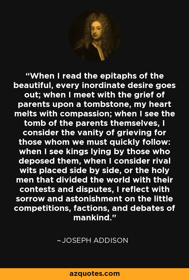 When I read the epitaphs of the beautiful, every inordinate desire goes out; when I meet with the grief of parents upon a tombstone, my heart melts with compassion; when I see the tomb of the parents themselves, I consider the vanity of grieving for those whom we must quickly follow: when I see kings lying by those who deposed them, when I consider rival wits placed side by side, or the holy men that divided the world with their contests and disputes, I reflect with sorrow and astonishment on the little competitions, factions, and debates of mankind. - Joseph Addison