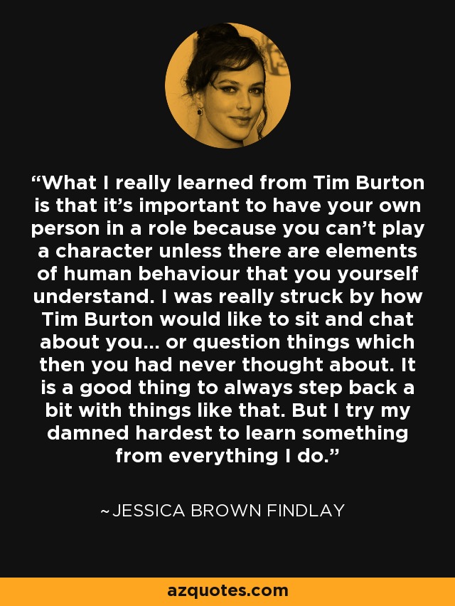 What I really learned from Tim Burton is that it's important to have your own person in a role because you can't play a character unless there are elements of human behaviour that you yourself understand. I was really struck by how Tim Burton would like to sit and chat about you... or question things which then you had never thought about. It is a good thing to always step back a bit with things like that. But I try my damned hardest to learn something from everything I do. - Jessica Brown Findlay