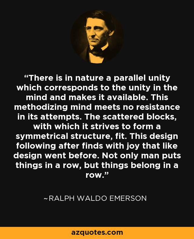 There is in nature a parallel unity which corresponds to the unity in the mind and makes it available. This methodizing mind meets no resistance in its attempts. The scattered blocks, with which it strives to form a symmetrical structure, fit. This design following after finds with joy that like design went before. Not only man puts things in a row, but things belong in a row. - Ralph Waldo Emerson