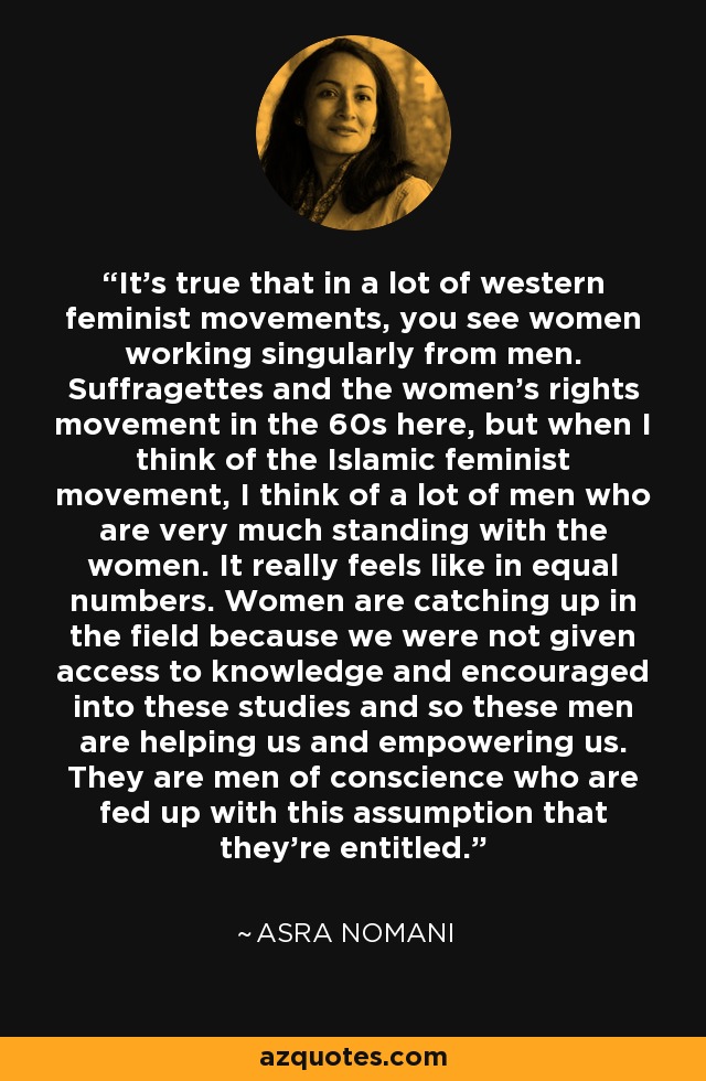 It's true that in a lot of western feminist movements, you see women working singularly from men. Suffragettes and the women's rights movement in the 60s here, but when I think of the Islamic feminist movement, I think of a lot of men who are very much standing with the women. It really feels like in equal numbers. Women are catching up in the field because we were not given access to knowledge and encouraged into these studies and so these men are helping us and empowering us. They are men of conscience who are fed up with this assumption that they're entitled. - Asra Nomani