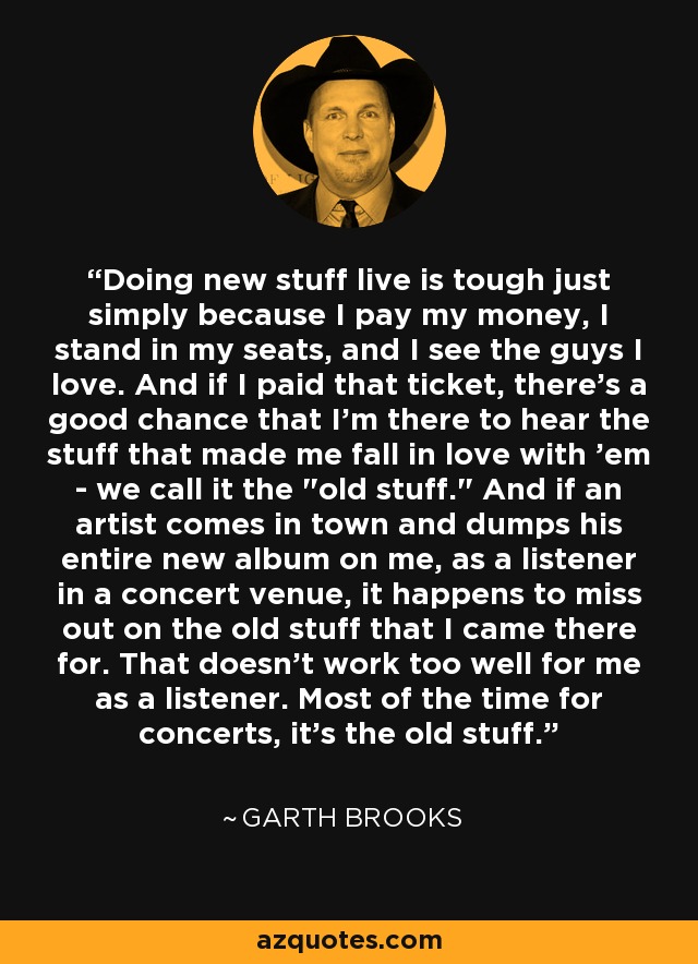 Doing new stuff live is tough just simply because I pay my money, I stand in my seats, and I see the guys I love. And if I paid that ticket, there's a good chance that I'm there to hear the stuff that made me fall in love with 'em - we call it the 