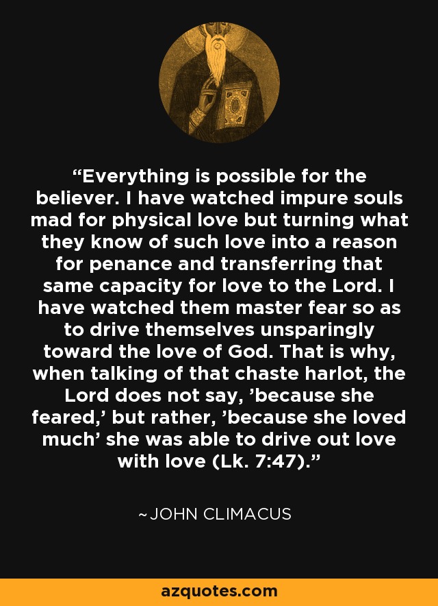 Everything is possible for the believer. I have watched impure souls mad for physical love but turning what they know of such love into a reason for penance and transferring that same capacity for love to the Lord. I have watched them master fear so as to drive themselves unsparingly toward the love of God. That is why, when talking of that chaste harlot, the Lord does not say, 'because she feared,' but rather, 'because she loved much' she was able to drive out love with love (Lk. 7:47). - John Climacus