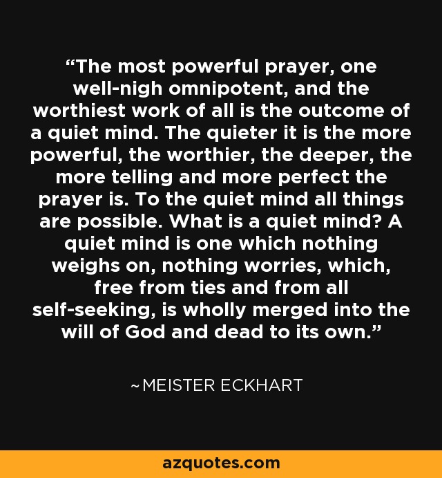 The most powerful prayer, one well-nigh omnipotent, and the worthiest work of all is the outcome of a quiet mind. The quieter it is the more powerful, the worthier, the deeper, the more telling and more perfect the prayer is. To the quiet mind all things are possible. What is a quiet mind? A quiet mind is one which nothing weighs on, nothing worries, which, free from ties and from all self-seeking, is wholly merged into the will of God and dead to its own. - Meister Eckhart
