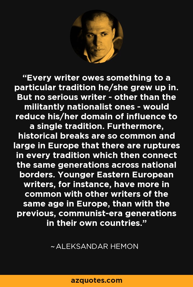 Every writer owes something to a particular tradition he/she grew up in. But no serious writer - other than the militantly nationalist ones - would reduce his/her domain of influence to a single tradition. Furthermore, historical breaks are so common and large in Europe that there are ruptures in every tradition which then connect the same generations across national borders. Younger Eastern European writers, for instance, have more in common with other writers of the same age in Europe, than with the previous, communist-era generations in their own countries. - Aleksandar Hemon