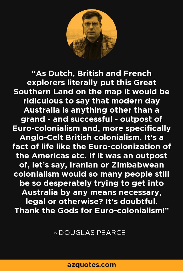 As Dutch, British and French explorers literally put this Great Southern Land on the map it would be ridiculous to say that modern day Australia is anything other than a grand - and successful - outpost of Euro-colonialism and, more specifically Anglo-Celt British colonialism. It's a fact of life like the Euro-colonization of the Americas etc. If it was an outpost of, let's say, Iranian or Zimbabwean colonialism would so many people still be so desperately trying to get into Australia by any means necessary, legal or otherwise? It's doubtful. Thank the Gods for Euro-colonialism! - Douglas Pearce