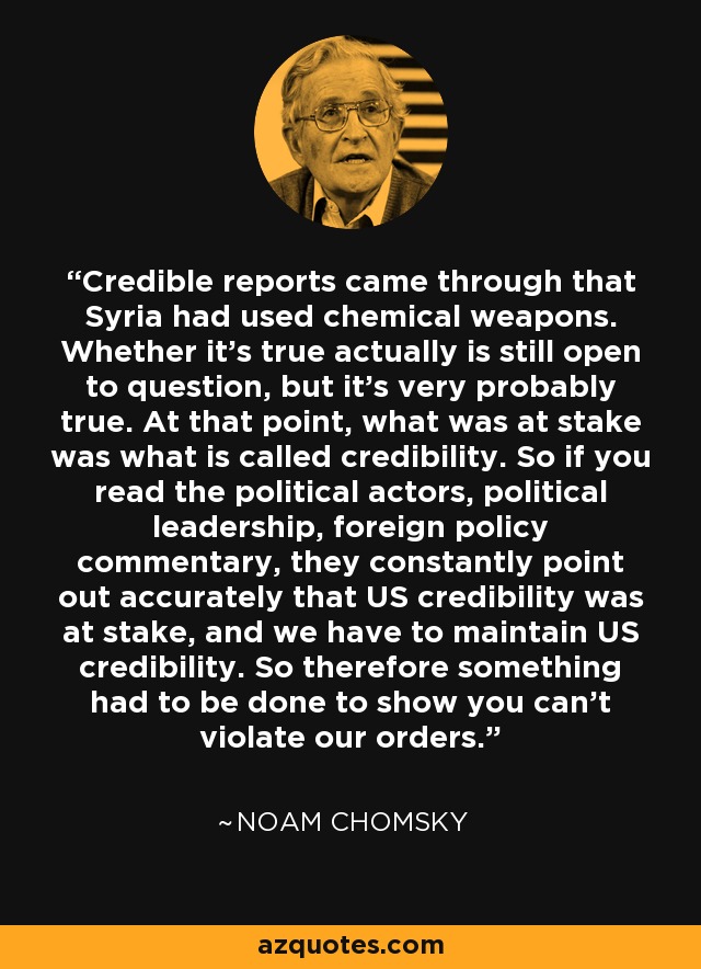 Credible reports came through that Syria had used chemical weapons. Whether it's true actually is still open to question, but it's very probably true. At that point, what was at stake was what is called credibility. So if you read the political actors, political leadership, foreign policy commentary, they constantly point out accurately that US credibility was at stake, and we have to maintain US credibility. So therefore something had to be done to show you can't violate our orders. - Noam Chomsky