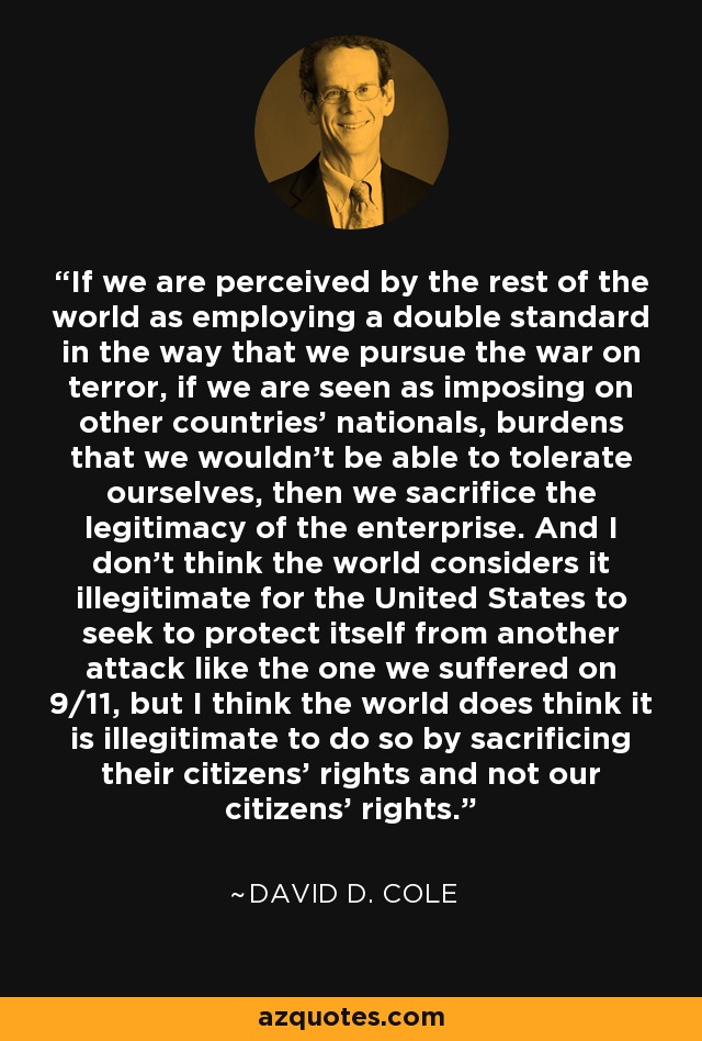 If we are perceived by the rest of the world as employing a double standard in the way that we pursue the war on terror, if we are seen as imposing on other countries' nationals, burdens that we wouldn't be able to tolerate ourselves, then we sacrifice the legitimacy of the enterprise. And I don't think the world considers it illegitimate for the United States to seek to protect itself from another attack like the one we suffered on 9/11, but I think the world does think it is illegitimate to do so by sacrificing their citizens' rights and not our citizens' rights. - David D. Cole