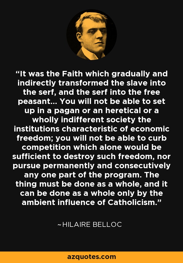 It was the Faith which gradually and indirectly transformed the slave into the serf, and the serf into the free peasant... You will not be able to set up in a pagan or an heretical or a wholly indifferent society the institutions characteristic of economic freedom; you will not be able to curb competition which alone would be sufficient to destroy such freedom, nor pursue permanently and consecutively any one part of the program. The thing must be done as a whole, and it can be done as a whole only by the ambient influence of Catholicism. - Hilaire Belloc