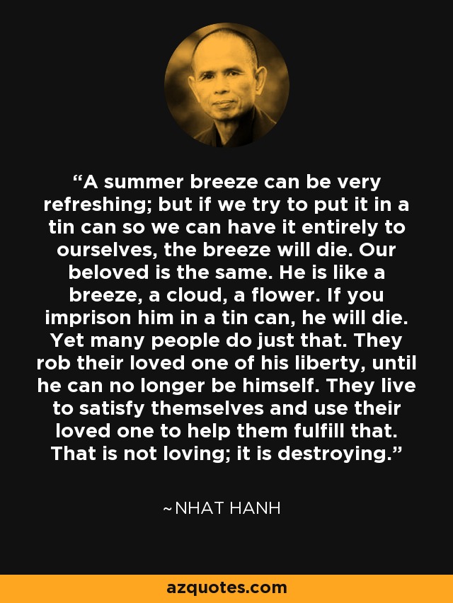 A summer breeze can be very refreshing; but if we try to put it in a tin can so we can have it entirely to ourselves, the breeze will die. Our beloved is the same. He is like a breeze, a cloud, a flower. If you imprison him in a tin can, he will die. Yet many people do just that. They rob their loved one of his liberty, until he can no longer be himself. They live to satisfy themselves and use their loved one to help them fulfill that. That is not loving; it is destroying. - Nhat Hanh