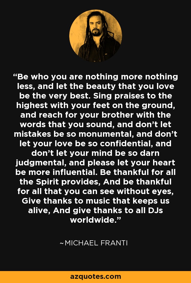 Be who you are nothing more nothing less, and let the beauty that you love be the very best. Sing praises to the highest with your feet on the ground, and reach for your brother with the words that you sound, and don't let mistakes be so monumental, and don't let your love be so confidential, and don't let your mind be so darn judgmental, and please let your heart be more influential. Be thankful for all the Spirit provides, And be thankful for all that you can see without eyes, Give thanks to music that keeps us alive, And give thanks to all DJs worldwide. - Michael Franti