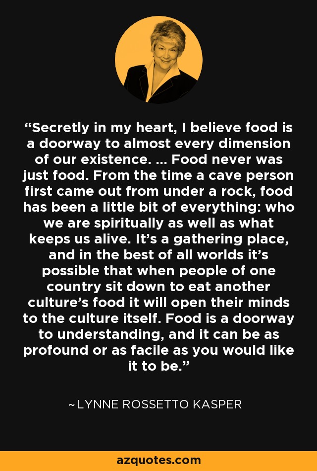 Secretly in my heart, I believe food is a doorway to almost every dimension of our existence. ... Food never was just food. From the time a cave person first came out from under a rock, food has been a little bit of everything: who we are spiritually as well as what keeps us alive. It's a gathering place, and in the best of all worlds it's possible that when people of one country sit down to eat another culture's food it will open their minds to the culture itself. Food is a doorway to understanding, and it can be as profound or as facile as you would like it to be. - Lynne Rossetto Kasper