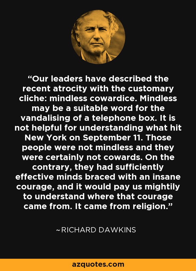 Our leaders have described the recent atrocity with the customary cliche: mindless cowardice. Mindless may be a suitable word for the vandalising of a telephone box. It is not helpful for understanding what hit New York on September 11. Those people were not mindless and they were certainly not cowards. On the contrary, they had sufficiently effective minds braced with an insane courage, and it would pay us mightily to understand where that courage came from. It came from religion. - Richard Dawkins