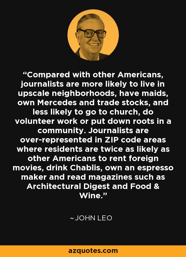 Compared with other Americans, journalists are more likely to live in upscale neighborhoods, have maids, own Mercedes and trade stocks, and less likely to go to church, do volunteer work or put down roots in a community. Journalists are over-represented in ZIP code areas where residents are twice as likely as other Americans to rent foreign movies, drink Chablis, own an espresso maker and read magazines such as Architectural Digest and Food & Wine. - John Leo