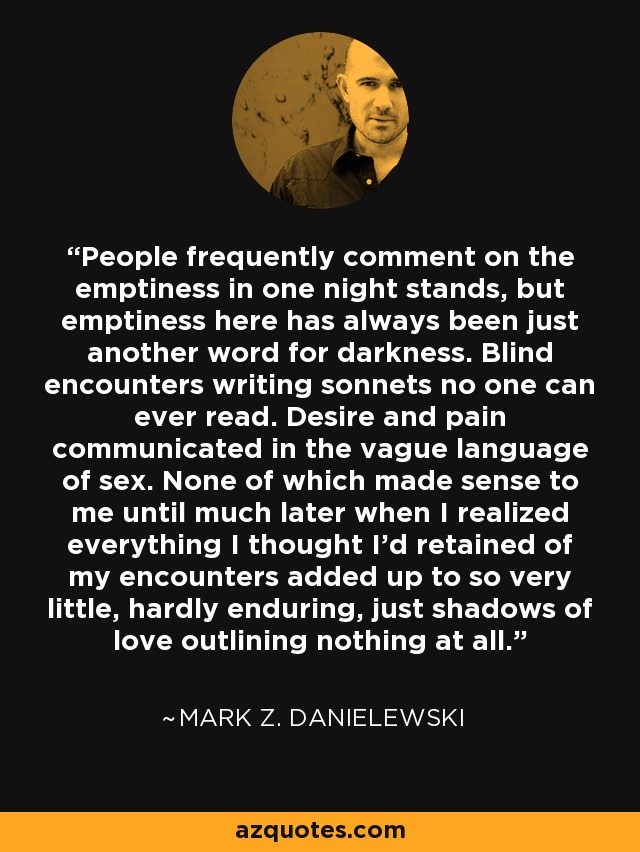 People frequently comment on the emptiness in one night stands, but emptiness here has always been just another word for darkness. Blind encounters writing sonnets no one can ever read. Desire and pain communicated in the vague language of sex. None of which made sense to me until much later when I realized everything I thought I'd retained of my encounters added up to so very little, hardly enduring, just shadows of love outlining nothing at all. - Mark Z. Danielewski