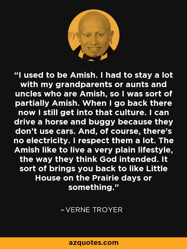 I used to be Amish. I had to stay a lot with my grandparents or aunts and uncles who are Amish, so I was sort of partially Amish. When I go back there now I still get into that culture. I can drive a horse and buggy because they don't use cars. And, of course, there's no electricity. I respect them a lot. The Amish like to live a very plain lifestyle, the way they think God intended. It sort of brings you back to like Little House on the Prairie days or something. - Verne Troyer