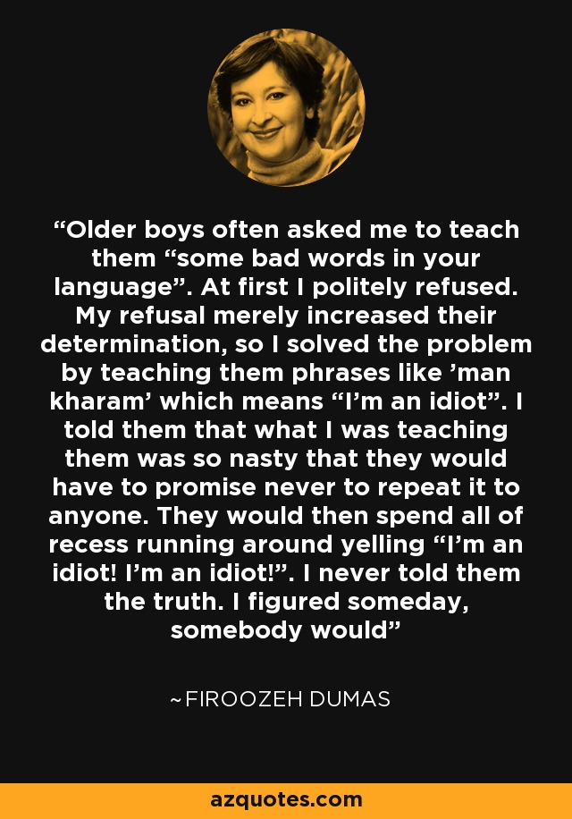 Older boys often asked me to teach them “some bad words in your language”. At first I politely refused. My refusal merely increased their determination, so I solved the problem by teaching them phrases like 'man kharam' which means “I'm an idiot”. I told them that what I was teaching them was so nasty that they would have to promise never to repeat it to anyone. They would then spend all of recess running around yelling “I'm an idiot! I'm an idiot!”. I never told them the truth. I figured someday, somebody would - Firoozeh Dumas