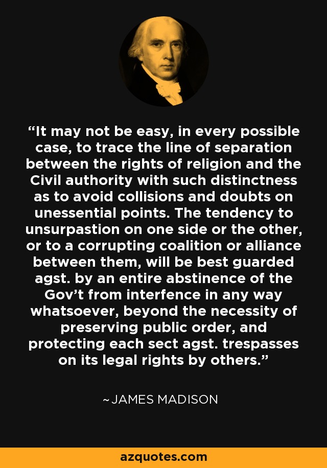 It may not be easy, in every possible case, to trace the line of separation between the rights of religion and the Civil authority with such distinctness as to avoid collisions and doubts on unessential points. The tendency to unsurpastion on one side or the other, or to a corrupting coalition or alliance between them, will be best guarded agst. by an entire abstinence of the Gov't from interfence in any way whatsoever, beyond the necessity of preserving public order, and protecting each sect agst. trespasses on its legal rights by others. - James Madison