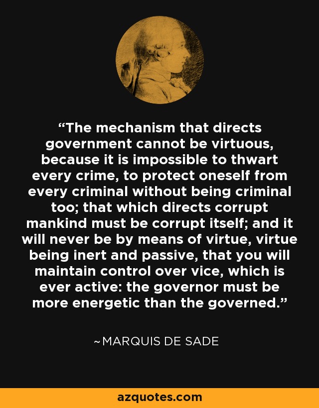 The mechanism that directs government cannot be virtuous, because it is impossible to thwart every crime, to protect oneself from every criminal without being criminal too; that which directs corrupt mankind must be corrupt itself; and it will never be by means of virtue, virtue being inert and passive, that you will maintain control over vice, which is ever active: the governor must be more energetic than the governed. - Marquis de Sade