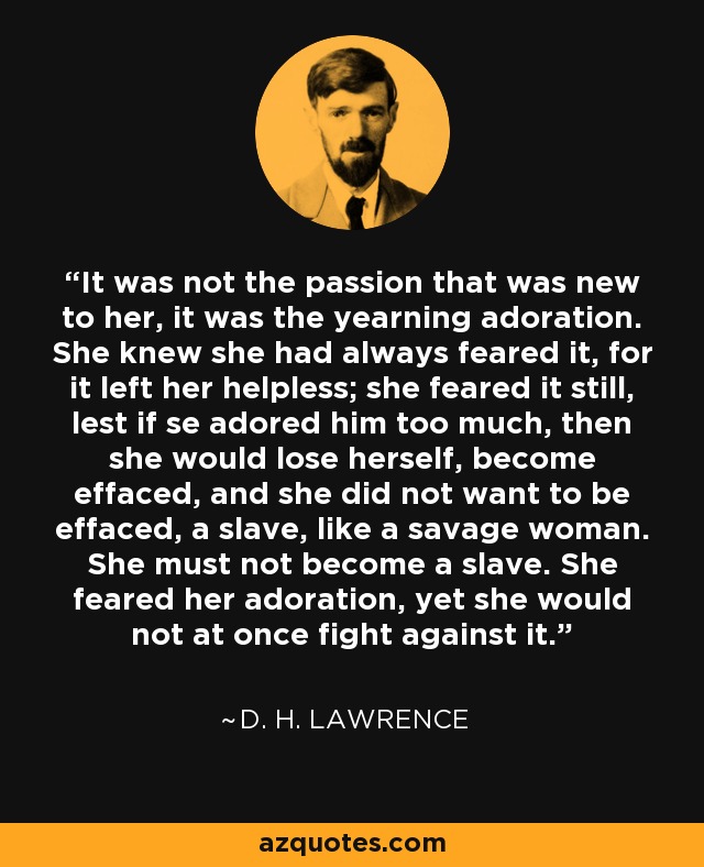 It was not the passion that was new to her, it was the yearning adoration. She knew she had always feared it, for it left her helpless; she feared it still, lest if se adored him too much, then she would lose herself, become effaced, and she did not want to be effaced, a slave, like a savage woman. She must not become a slave. She feared her adoration, yet she would not at once fight against it. - D. H. Lawrence