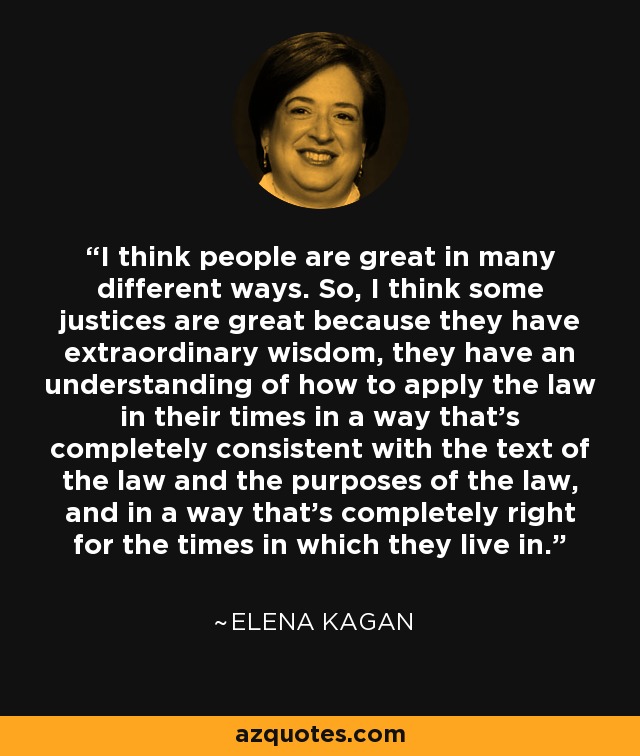I think people are great in many different ways. So, I think some justices are great because they have extraordinary wisdom, they have an understanding of how to apply the law in their times in a way that's completely consistent with the text of the law and the purposes of the law, and in a way that's completely right for the times in which they live in. - Elena Kagan