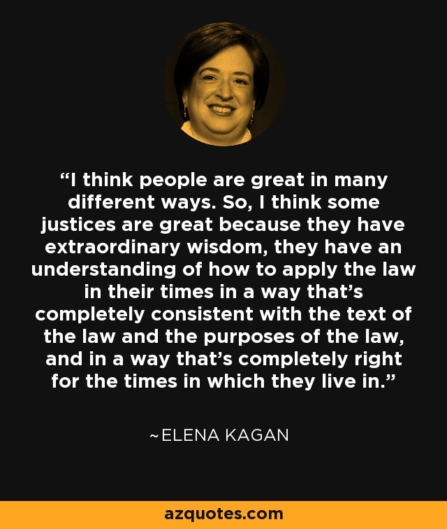 I think people are great in many different ways. So, I think some justices are great because they have extraordinary wisdom, they have an understanding of how to apply the law in their times in a way that's completely consistent with the text of the law and the purposes of the law, and in a way that's completely right for the times in which they live in. - Elena Kagan