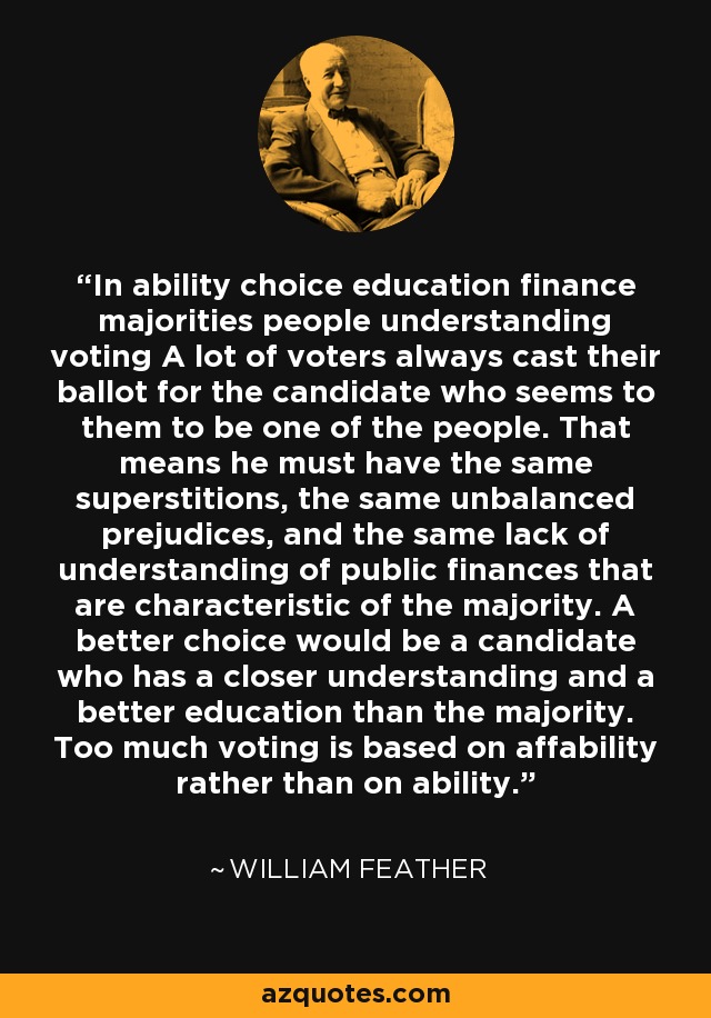 In ability choice education finance majorities people understanding voting A lot of voters always cast their ballot for the candidate who seems to them to be one of the people. That means he must have the same superstitions, the same unbalanced prejudices, and the same lack of understanding of public finances that are characteristic of the majority. A better choice would be a candidate who has a closer understanding and a better education than the majority. Too much voting is based on affability rather than on ability. - William Feather
