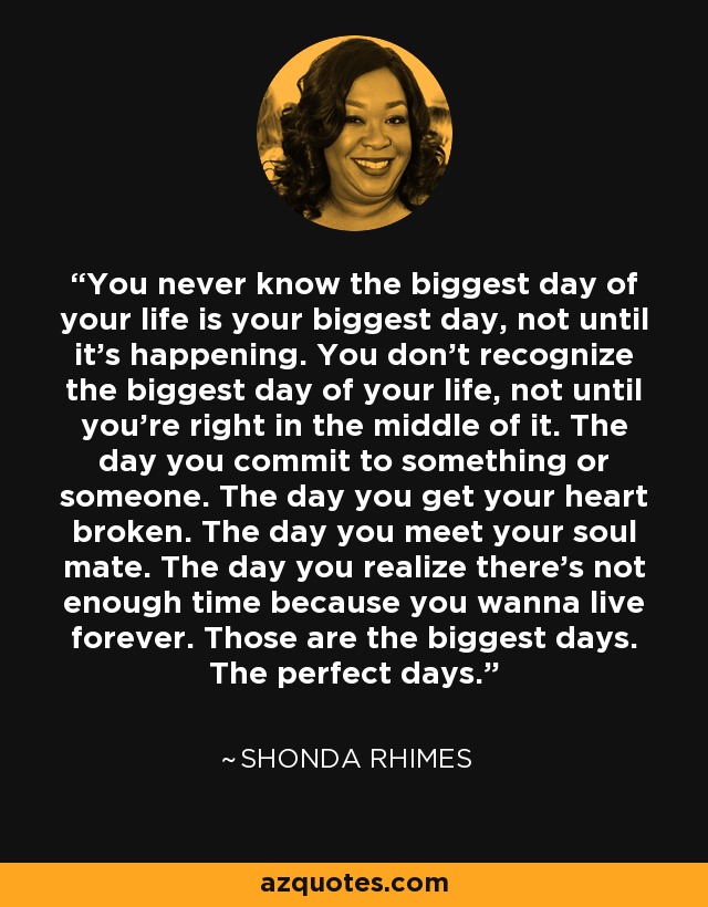 You never know the biggest day of your life is your biggest day, not until it’s happening. You don’t recognize the biggest day of your life, not until you’re right in the middle of it. The day you commit to something or someone. The day you get your heart broken. The day you meet your soul mate. The day you realize there’s not enough time because you wanna live forever. Those are the biggest days. The perfect days. - Shonda Rhimes