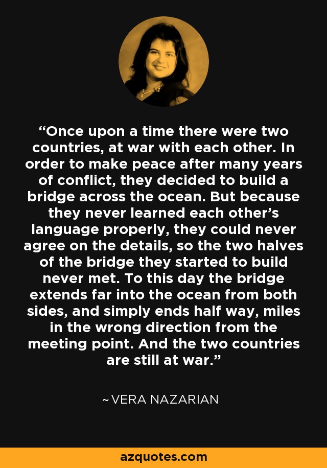 Once upon a time there were two countries, at war with each other. In order to make peace after many years of conflict, they decided to build a bridge across the ocean. But because they never learned each other’s language properly, they could never agree on the details, so the two halves of the bridge they started to build never met. To this day the bridge extends far into the ocean from both sides, and simply ends half way, miles in the wrong direction from the meeting point. And the two countries are still at war. - Vera Nazarian