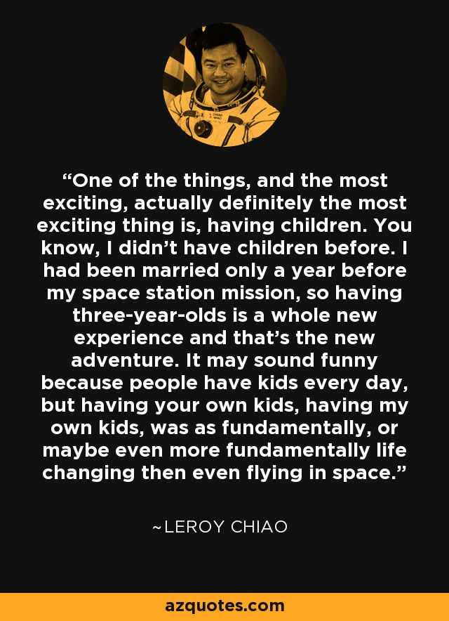One of the things, and the most exciting, actually definitely the most exciting thing is, having children. You know, I didn't have children before. I had been married only a year before my space station mission, so having three-year-olds is a whole new experience and that's the new adventure. It may sound funny because people have kids every day, but having your own kids, having my own kids, was as fundamentally, or maybe even more fundamentally life changing then even flying in space. - Leroy Chiao