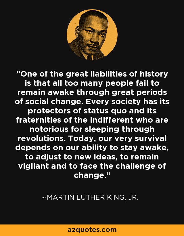 One of the great liabilities of history is that all too many people fail to remain awake through great periods of social change. Every society has its protectors of status quo and its fraternities of the indifferent who are notorious for sleeping through revolutions. Today, our very survival depends on our ability to stay awake, to adjust to new ideas, to remain vigilant and to face the challenge of change. - Martin Luther King, Jr.