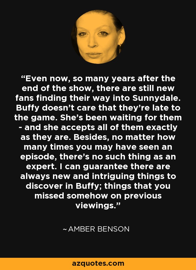 Even now, so many years after the end of the show, there are still new fans finding their way into Sunnydale. Buffy doesn't care that they're late to the game. She's been waiting for them - and she accepts all of them exactly as they are. Besides, no matter how many times you may have seen an episode, there's no such thing as an expert. I can guarantee there are always new and intriguing things to discover in Buffy; things that you missed somehow on previous viewings. - Amber Benson