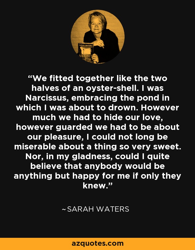 We fitted together like the two halves of an oyster-shell. I was Narcissus, embracing the pond in which I was about to drown. However much we had to hide our love, however guarded we had to be about our pleasure, I could not long be miserable about a thing so very sweet. Nor, in my gladness, could I quite believe that anybody would be anything but happy for me if only they knew. - Sarah Waters