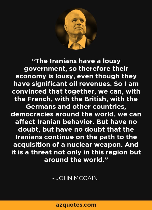 The Iranians have a lousy government, so therefore their economy is lousy, even though they have significant oil revenues. So I am convinced that together, we can, with the French, with the British, with the Germans and other countries, democracies around the world, we can affect Iranian behavior. But have no doubt, but have no doubt that the Iranians continue on the path to the acquisition of a nuclear weapon. And it is a threat not only in this region but around the world. - John McCain