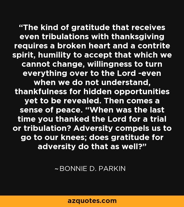 The kind of gratitude that receives even tribulations with thanksgiving requires a broken heart and a contrite spirit, humility to accept that which we cannot change, willingness to turn everything over to the Lord -even when we do not understand, thankfulness for hidden opportunities yet to be revealed. Then comes a sense of peace. “When was the last time you thanked the Lord for a trial or tribulation? Adversity compels us to go to our knees; does gratitude for adversity do that as well? - Bonnie D. Parkin