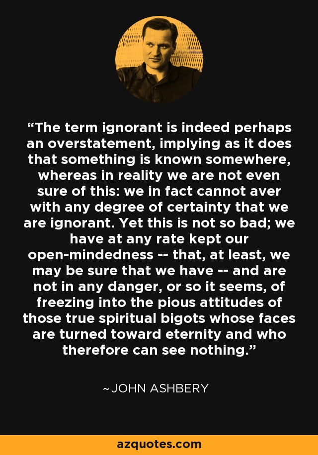 The term ignorant is indeed perhaps an overstatement, implying as it does that something is known somewhere, whereas in reality we are not even sure of this: we in fact cannot aver with any degree of certainty that we are ignorant. Yet this is not so bad; we have at any rate kept our open-mindedness -- that, at least, we may be sure that we have -- and are not in any danger, or so it seems, of freezing into the pious attitudes of those true spiritual bigots whose faces are turned toward eternity and who therefore can see nothing. - John Ashbery