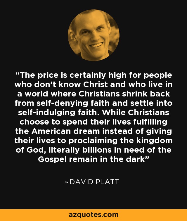 The price is certainly high for people who don’t know Christ and who live in a world where Christians shrink back from self-denying faith and settle into self-indulging faith. While Christians choose to spend their lives fulfilling the American dream instead of giving their lives to proclaiming the kingdom of God, literally billions in need of the Gospel remain in the dark - David Platt