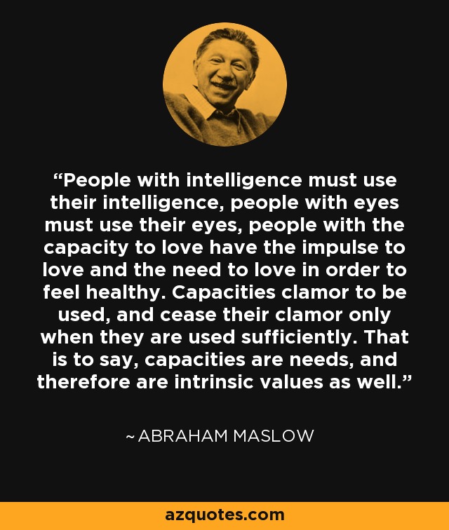 People with intelligence must use their intelligence, people with eyes must use their eyes, people with the capacity to love have the impulse to love and the need to love in order to feel healthy. Capacities clamor to be used, and cease their clamor only when they are used sufficiently. That is to say, capacities are needs, and therefore are intrinsic values as well. - Abraham Maslow