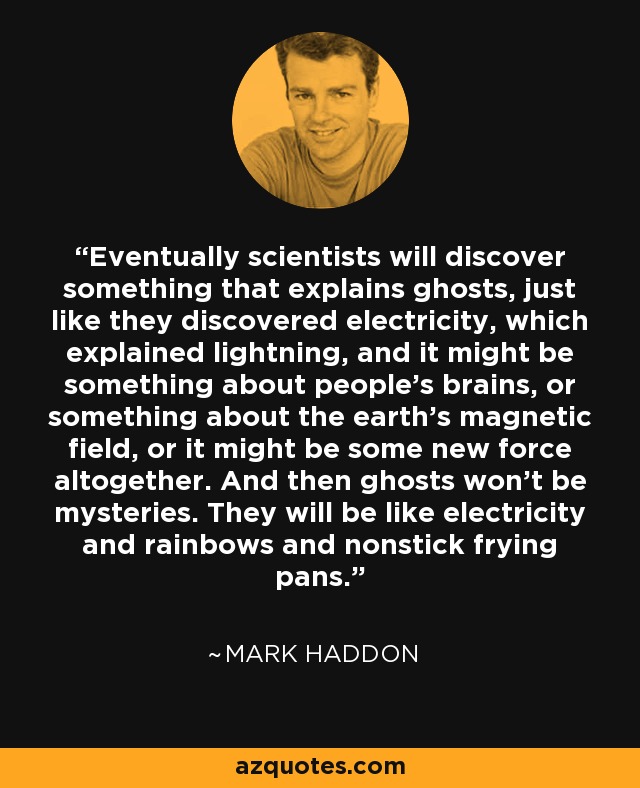 Eventually scientists will discover something that explains ghosts, just like they discovered electricity, which explained lightning, and it might be something about people's brains, or something about the earth's magnetic field, or it might be some new force altogether. And then ghosts won't be mysteries. They will be like electricity and rainbows and nonstick frying pans. - Mark Haddon