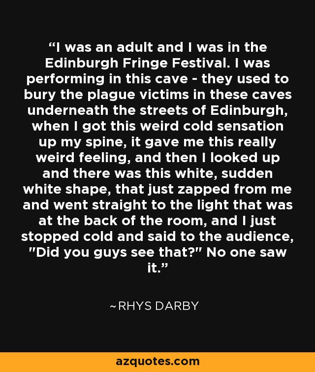 I was an adult and I was in the Edinburgh Fringe Festival. I was performing in this cave - they used to bury the plague victims in these caves underneath the streets of Edinburgh, when I got this weird cold sensation up my spine, it gave me this really weird feeling, and then I looked up and there was this white, sudden white shape, that just zapped from me and went straight to the light that was at the back of the room, and I just stopped cold and said to the audience, 