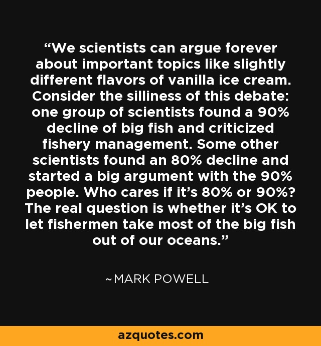 We scientists can argue forever about important topics like slightly different flavors of vanilla ice cream. Consider the silliness of this debate: one group of scientists found a 90% decline of big fish and criticized fishery management. Some other scientists found an 80% decline and started a big argument with the 90% people. Who cares if it's 80% or 90%? The real question is whether it's OK to let fishermen take most of the big fish out of our oceans. - Mark Powell