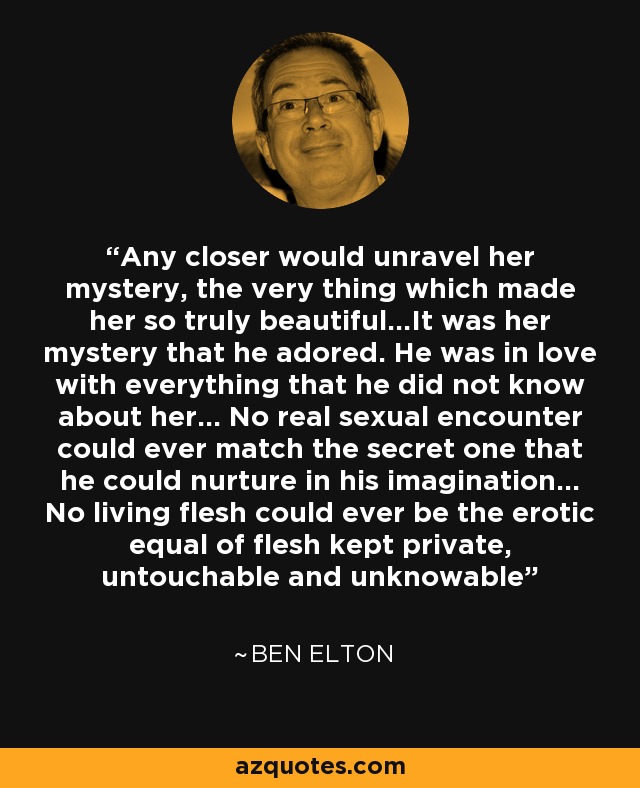 Any closer would unravel her mystery, the very thing which made her so truly beautiful...It was her mystery that he adored. He was in love with everything that he did not know about her... No real sexual encounter could ever match the secret one that he could nurture in his imagination... No living flesh could ever be the erotic equal of flesh kept private, untouchable and unknowable - Ben Elton