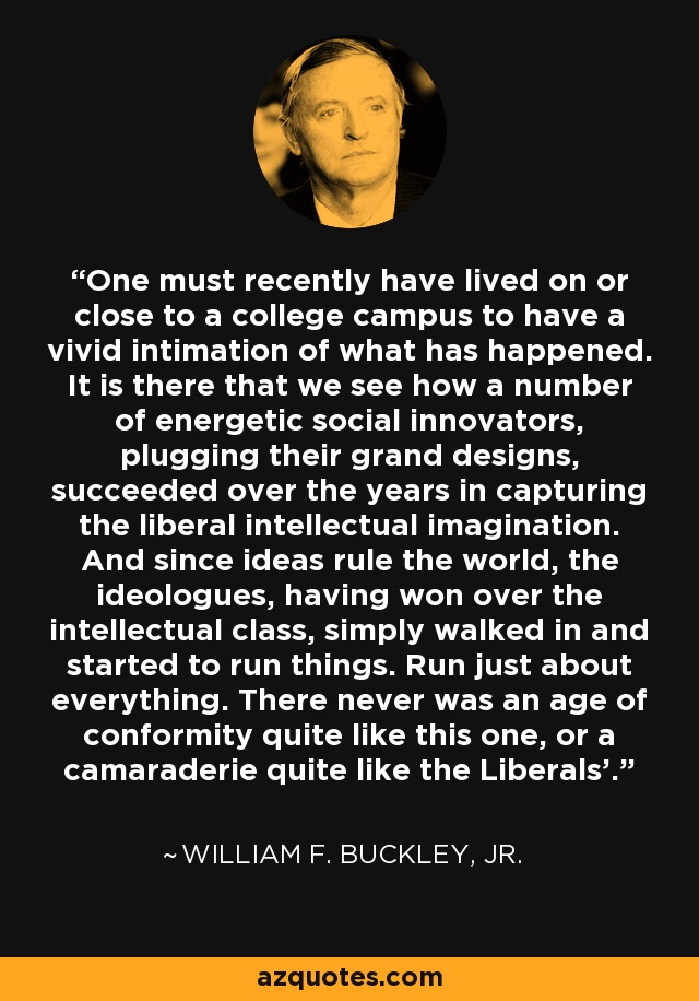 One must recently have lived on or close to a college campus to have a vivid intimation of what has happened. It is there that we see how a number of energetic social innovators, plugging their grand designs, succeeded over the years in capturing the liberal intellectual imagination. And since ideas rule the world, the ideologues, having won over the intellectual class, simply walked in and started to run things. Run just about everything. There never was an age of conformity quite like this one, or a camaraderie quite like the Liberals'. - William F. Buckley, Jr.