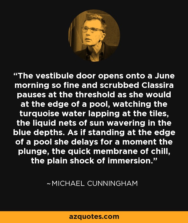 The vestibule door opens onto a June morning so fine and scrubbed Classira pauses at the threshold as she would at the edge of a pool, watching the turquoise water lapping at the tiles, the liquid nets of sun wavering in the blue depths. As if standing at the edge of a pool she delays for a moment the plunge, the quick membrane of chill, the plain shock of immersion. - Michael Cunningham